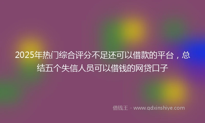 2025年热门综合评分不足还可以借款的平台，总结五个失信人员可以借钱的网贷口子