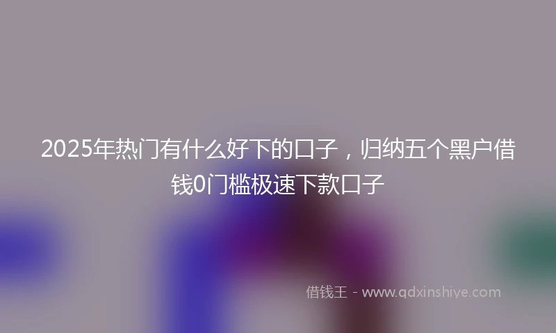 2025年热门有什么好下的口子，归纳五个黑户借钱0门槛极速下款口子