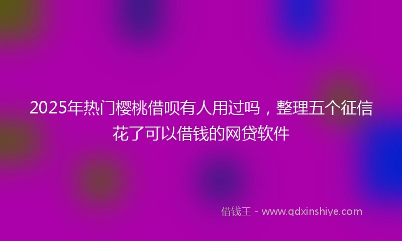 2025年热门樱桃借呗有人用过吗，整理五个征信花了可以借钱的网贷软件