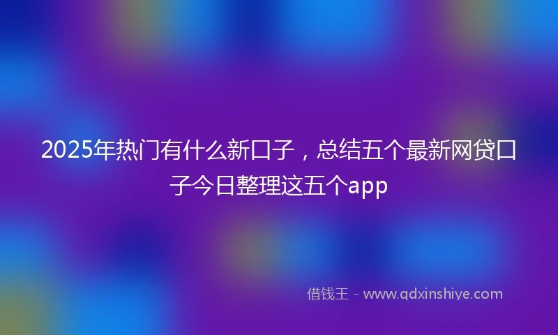 2025年热门有什么新口子，总结五个最新网贷口子今日整理这五个app
