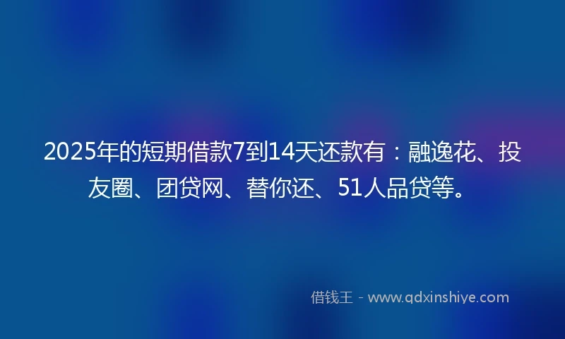2025年的短期借款7到14天还款有：融逸花、投友圈、团贷网、替你还、51人品贷等。