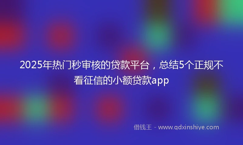 2025年热门秒审核的贷款平台，总结5个正规不看征信的小额贷款app