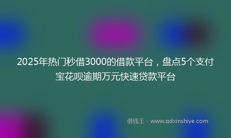 2025年热门秒借3000的借款平台，盘点5个支付宝花呗逾期万元快速贷款平台