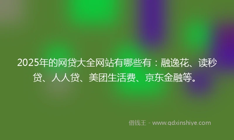 2025年的网贷大全网站有哪些有：融逸花、读秒贷、人人贷、美团生活费、京东金融等。