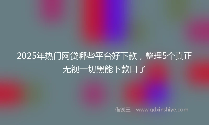 2025年热门网贷哪些平台好下款，整理5个真正无视一切黑能下款口子