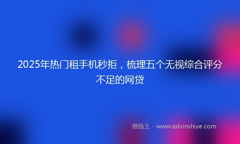 2025年热门租手机秒拒，梳理五个无视综合评分不足的网贷