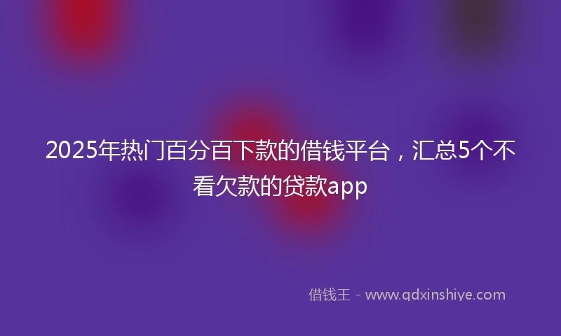 2025年热门百分百下款的借钱平台，汇总5个不看欠款的贷款app