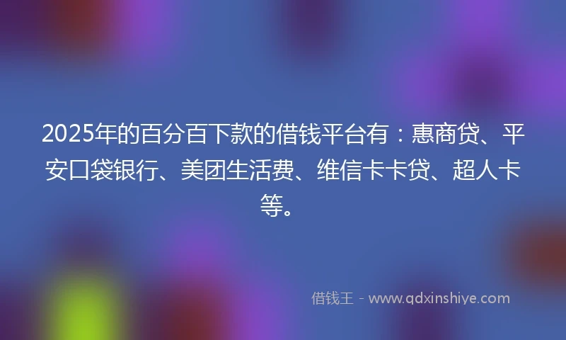 2025年的百分百下款的借钱平台有：惠商贷、平安口袋银行、美团生活费、维信卡卡贷、超人卡等。
