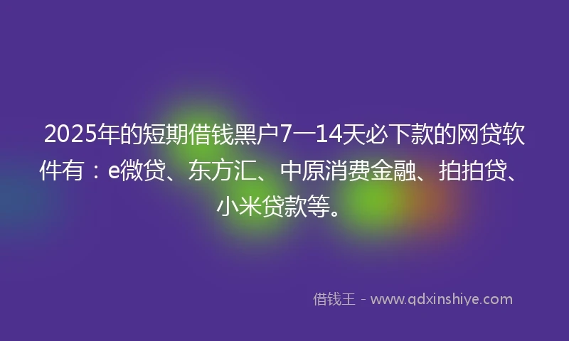 2025年的短期借钱黑户7一14天必下款的网贷软件有：e微贷、东方汇、中原消费金融、拍拍贷、小米贷款等。