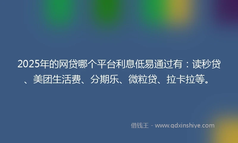 2025年的网贷哪个平台利息低易通过有：读秒贷、美团生活费、分期乐、微粒贷、拉卡拉等。
