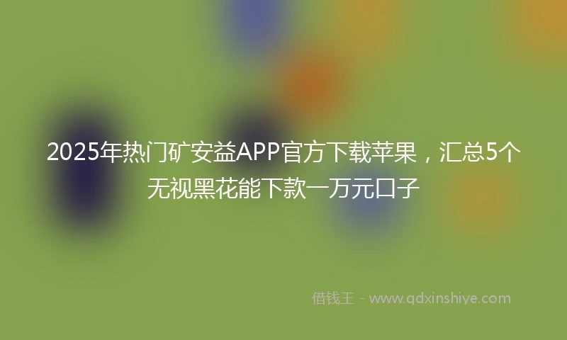 2025年热门矿安益APP官方下载苹果，汇总5个无视黑花能下款一万元口子