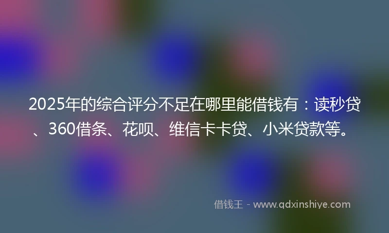 2025年的综合评分不足在哪里能借钱有:读秒贷、360借条、花呗、维信卡卡贷、小米贷款等。
