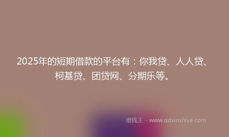 2025年的短期借款的平台有：你我贷、人人贷、柯基贷、团贷网、分期乐等。