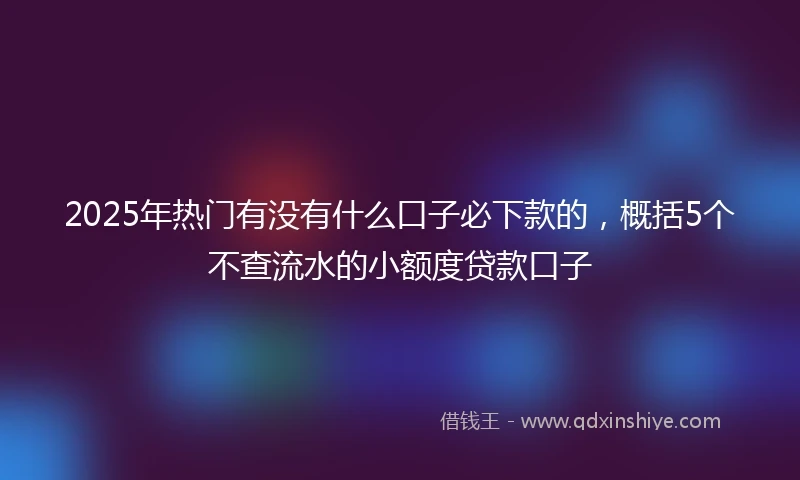 2025年热门有没有什么口子必下款的，概括5个不查流水的小额度贷款口子