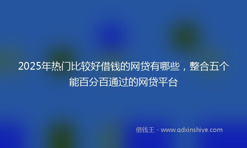 2025年热门比较好借钱的网贷有哪些，整合五个能百分百通过的网贷平台