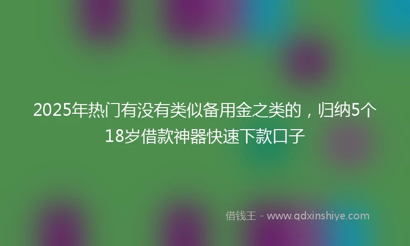 2025年热门有没有类似备用金之类的，归纳5个18岁借款神器快速下款口子