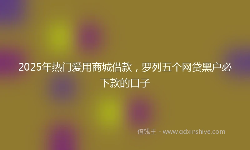 2025年热门爱用商城借款，罗列五个网贷黑户必下款的口子