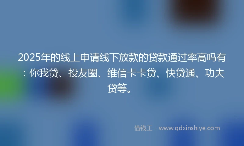 2025年的线上申请线下放款的贷款通过率高吗有：你我贷、投友圈、维信卡卡贷、快贷通、功夫贷等。