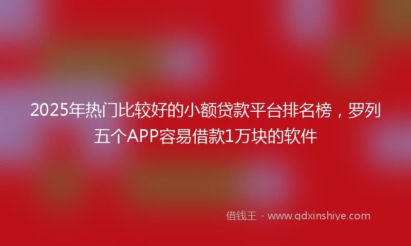 2025年热门比较好的小额贷款平台排名榜，罗列五个APP容易借款1万块的软件