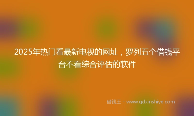 2025年热门看最新电视的网址，罗列五个借钱平台不看综合评估的软件