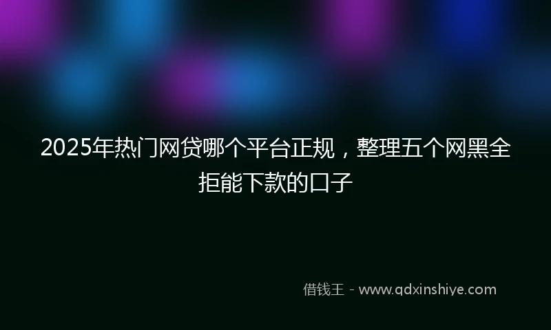2025年热门网贷哪个平台正规，整理五个网黑全拒能下款的口子