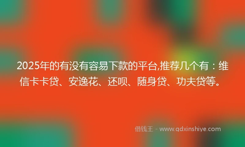 2025年的有没有容易下款的平台,推荐几个有：维信卡卡贷、安逸花、还呗、随身贷、功夫贷等。