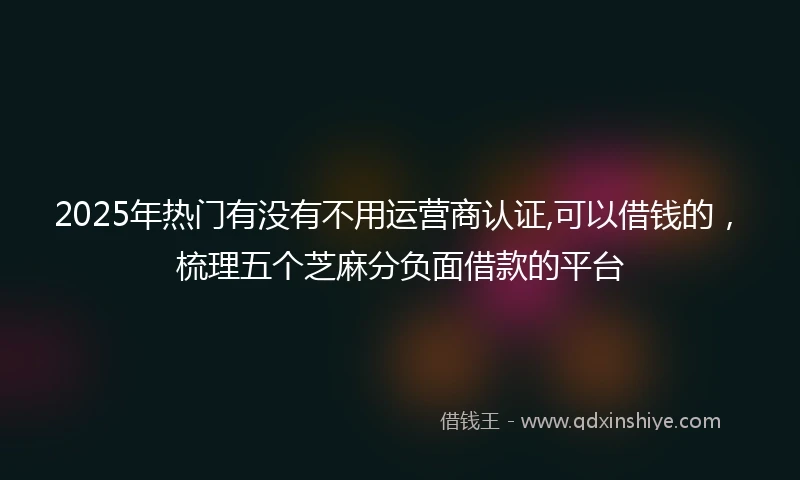 2025年热门有没有不用运营商认证,可以借钱的，梳理五个芝麻分负面借款的平台