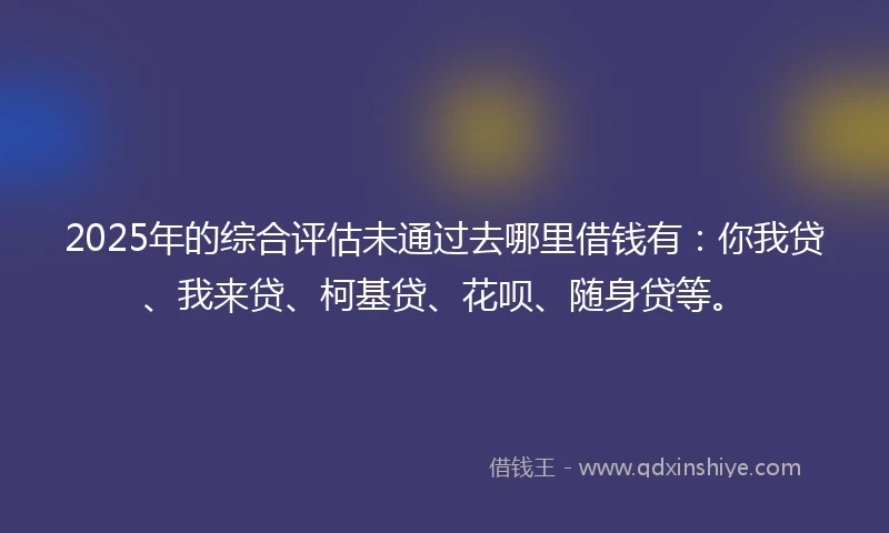 2025年的综合评估未通过去哪里借钱有：你我贷、我来贷、柯基贷、花呗、随身贷等。