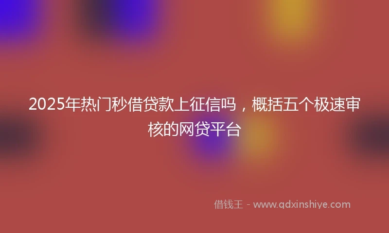 2025年热门秒借贷款上征信吗，概括五个极速审核的网贷平台