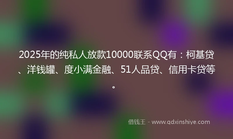 2025年的纯私人放款10000联系QQ有：柯基贷、洋钱罐、度小满金融、51人品贷、信用卡贷等。