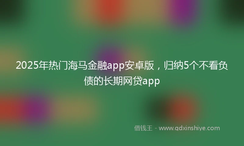 2025年热门海马金融app安卓版，归纳5个不看负债的长期网贷app