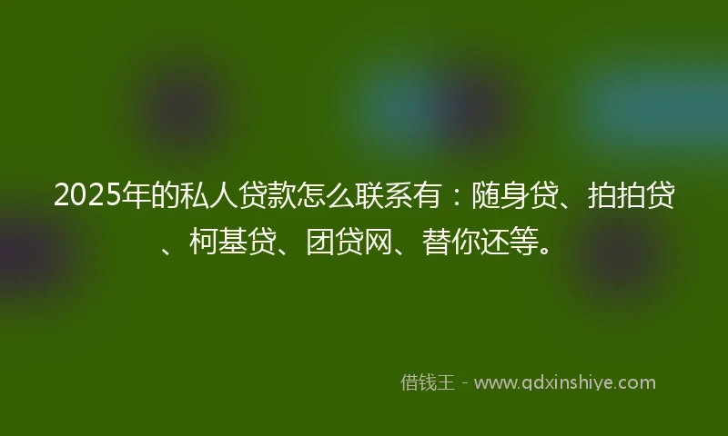 2025年的私人贷款怎么联系有：随身贷、拍拍贷、柯基贷、团贷网、替你还等。