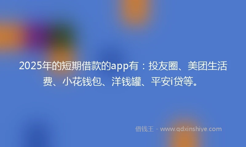 2025年的短期借款的app有：投友圈、美团生活费、小花钱包、洋钱罐、平安i贷等。