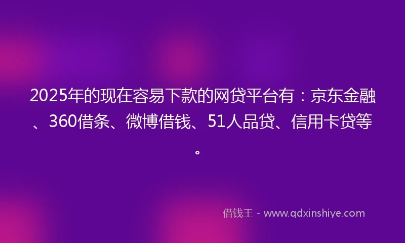 2025年的现在容易下款的网贷平台有：京东金融、360借条、微博借钱、51人品贷、信用卡贷等。