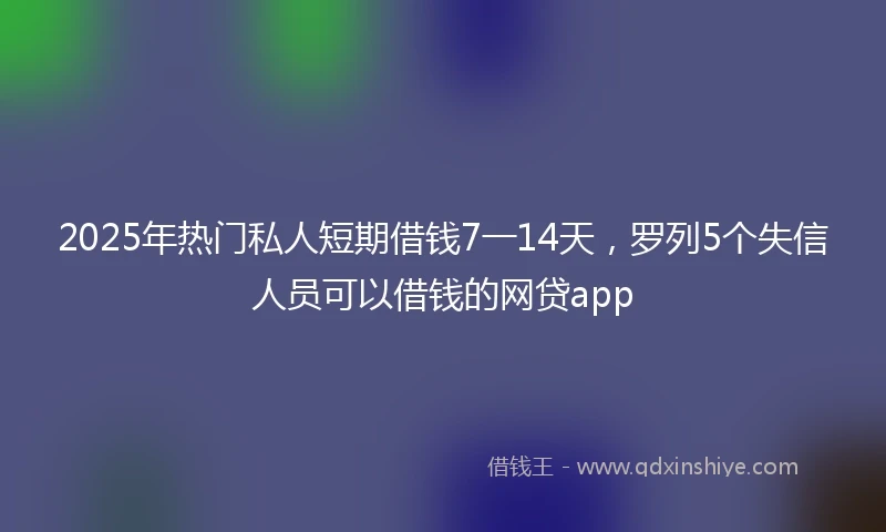 2025年热门私人短期借钱7一14天，罗列5个失信人员可以借钱的网贷app
