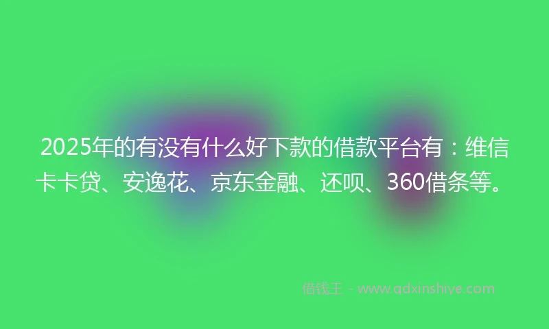2025年的有没有什么好下款的借款平台有：维信卡卡贷、安逸花、京东金融、还呗、360借条等。