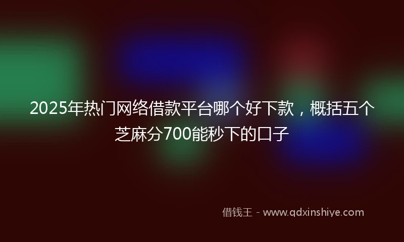 2025年热门网络借款平台哪个好下款，概括五个芝麻分700能秒下的口子