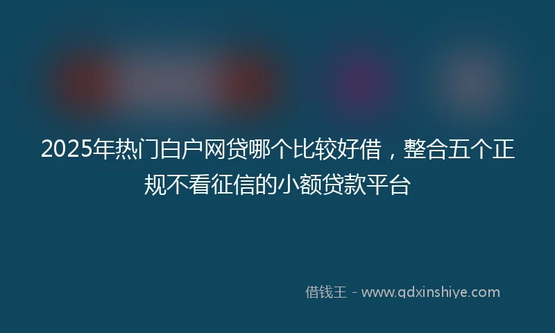 2025年热门白户网贷哪个比较好借，整合五个正规不看征信的小额贷款平台