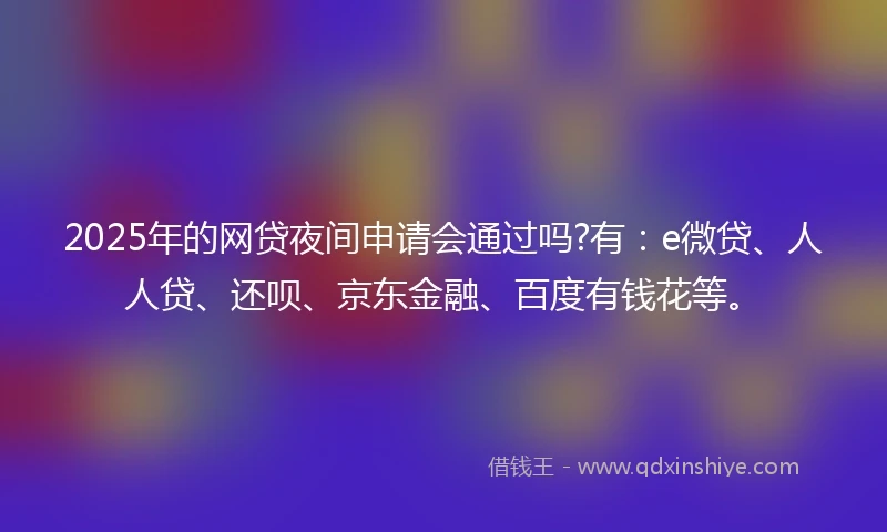 2025年的网贷夜间申请会通过吗?有：e微贷、人人贷、还呗、京东金融、百度有钱花等。