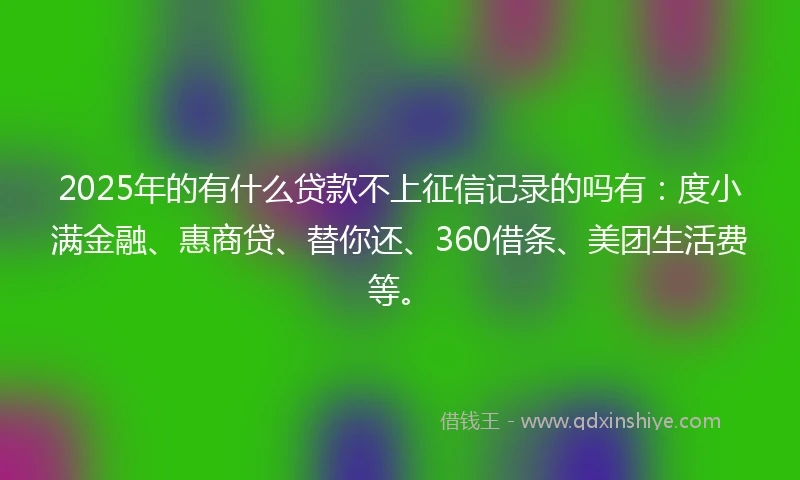 2025年的有什么贷款不上征信记录的吗有：度小满金融、惠商贷、替你还、360借条、美团生活费等。