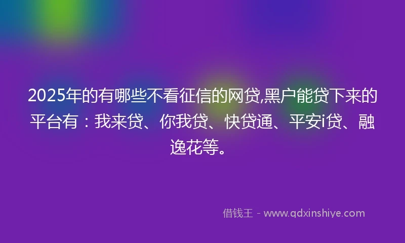 2025年的有哪些不看征信的网贷,黑户能贷下来的平台有：我来贷、你我贷、快贷通、平安i贷、融逸花等。