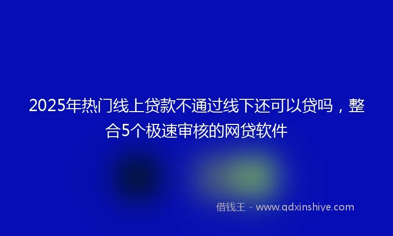 2025年热门线上贷款不通过线下还可以贷吗,整合5个极速审核的网贷软件