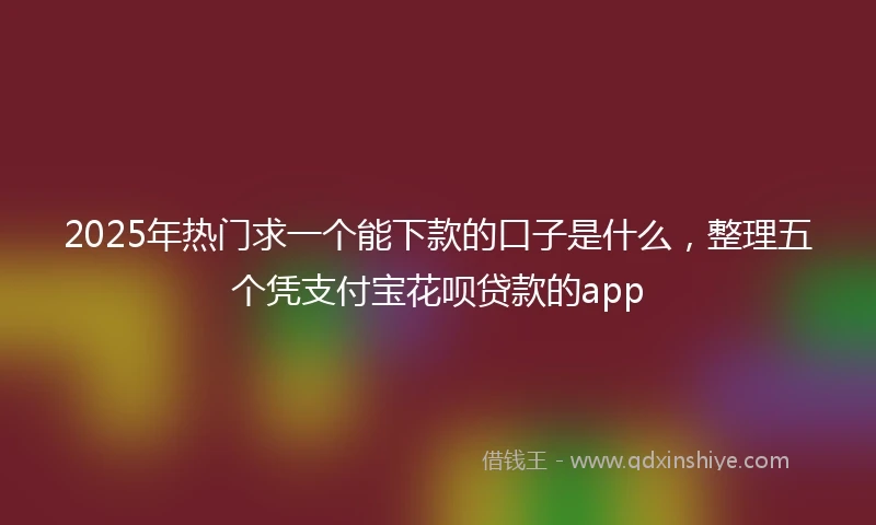 2025年热门求一个能下款的口子是什么，整理五个凭支付宝花呗贷款的app