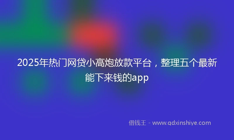 2025年热门网贷小高炮放款平台，整理五个最新能下来钱的app