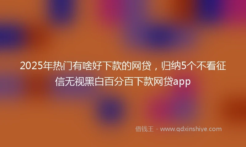 2025年热门有啥好下款的网贷，归纳5个不看征信无视黑白百分百下款网贷app