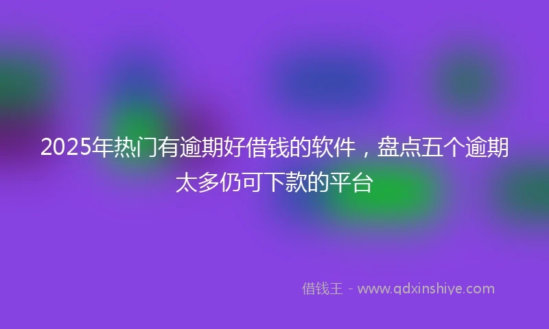 2025年热门有逾期好借钱的软件，盘点五个逾期太多仍可下款的平台