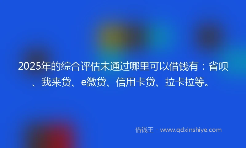2025年的综合评估未通过哪里可以借钱有：省呗、我来贷、e微贷、信用卡贷、拉卡拉等。