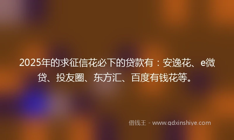 2025年的求征信花必下的贷款有：安逸花、e微贷、投友圈、东方汇、百度有钱花等。