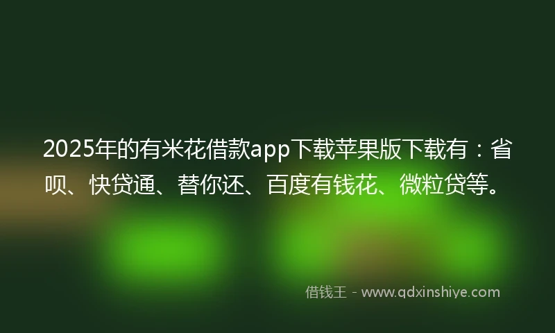 2025年的有米花借款app下载苹果版下载有：省呗、快贷通、替你还、百度有钱花、微粒贷等。