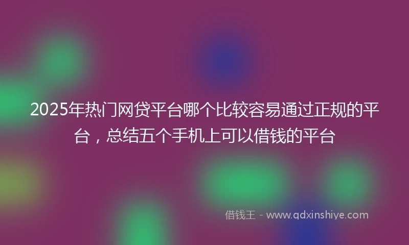 2025年热门网贷平台哪个比较容易通过正规的平台，总结五个手机上可以借钱的平台